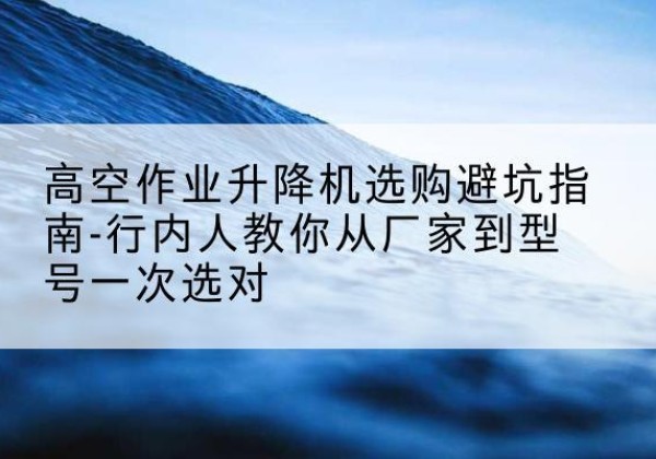 鼎城升降平台厂家-高空作业升降机选购避坑指南-行内人教你从厂家到型号一次选对