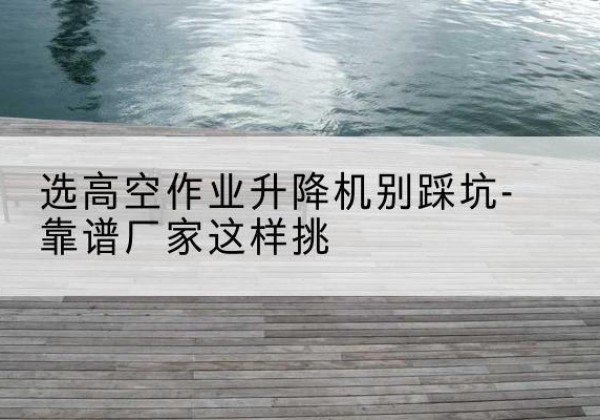 鼎城剪叉式升降机厂家-选高空作业升降机别踩坑-靠谱厂家这样挑