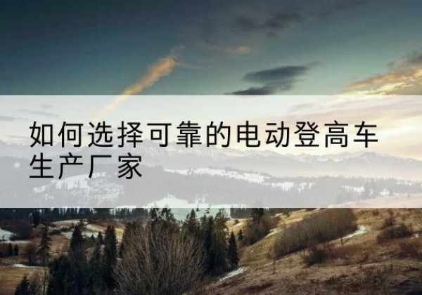 鼎城电动登高车厂家-如何选择可靠的电动登高车生产厂家
