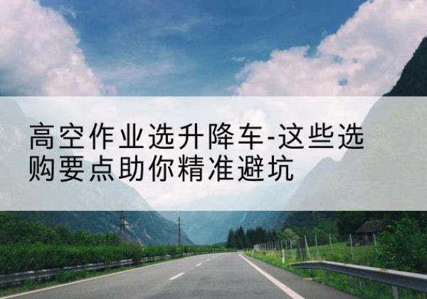 鼎城升降车厂家-高空作业选升降车-这些选购要点助你*避坑