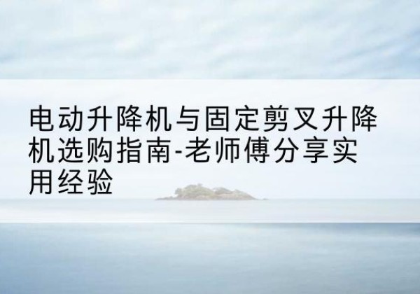 鼎城电动升降机怎么选-电动升降机与固定剪叉升降机选购指南-老师傅分享实用经验