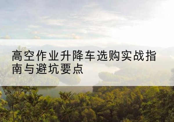 鼎城升降车怎么选-高空作业升降车选购实战指南与避坑要点
