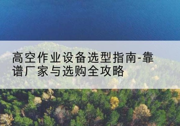 鼎城升降车厂家-高空作业设备选型指南-靠谱厂家与选购全攻略